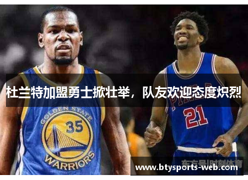 杜兰特加盟勇士掀壮举，队友欢迎态度炽烈