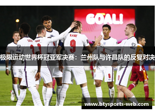 极限运动世界杯冠亚军决赛：兰州队与许昌队的反复对决
